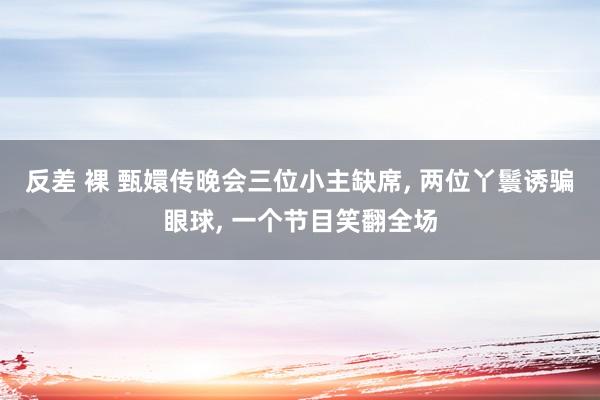反差 裸 甄嬛传晚会三位小主缺席， 两位丫鬟诱骗眼球， 一个节目笑翻全场