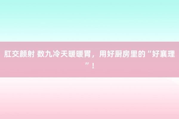 肛交颜射 数九冷天暖暖胃，用好厨房里的“好襄理”！