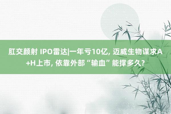 肛交颜射 IPO雷达|一年亏10亿， 迈威生物谋求A+H上市， 依靠外部“输血”能撑多久?