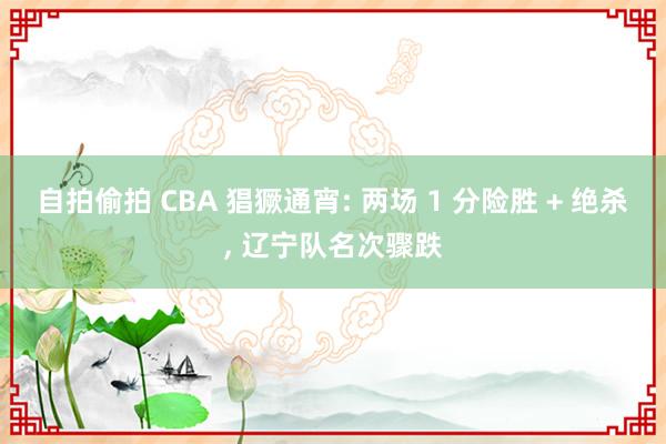 自拍偷拍 CBA 猖獗通宵: 两场 1 分险胜 + 绝杀， 辽宁队名次骤跌
