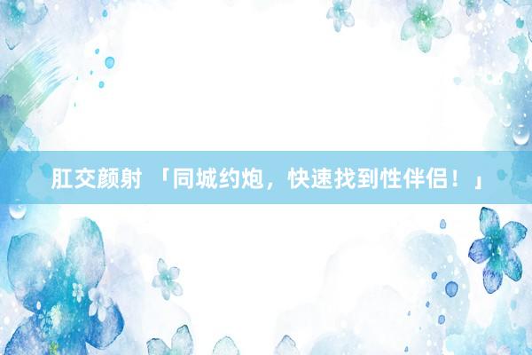 肛交颜射 「同城约炮，快速找到性伴侣！」