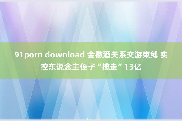 91porn download 金徽酒关系交游束缚 实控东说念主侄子“揽走”13亿