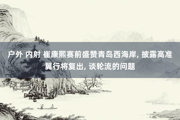 户外 内射 崔康熙赛前盛赞青岛西海岸， 披露高准翼行将复出， 谈轮流的问题