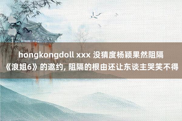 hongkongdoll xxx 没猜度杨颖果然阻隔《浪姐6》的邀约， 阻隔的根由还让东谈主哭笑不得