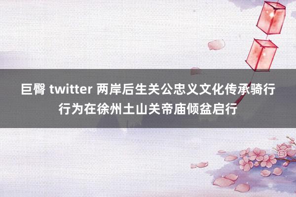 巨臀 twitter 两岸后生关公忠义文化传承骑行行为在徐州土山关帝庙倾盆启行