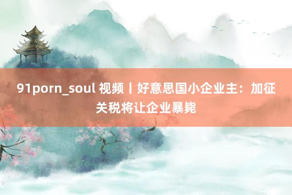 91porn_soul 视频丨好意思国小企业主：加征关税将让企业暴毙