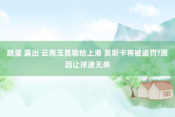 跳蛋 露出 云南玉昆输给上港 奥斯卡将被追罚?原因让球迷无奈