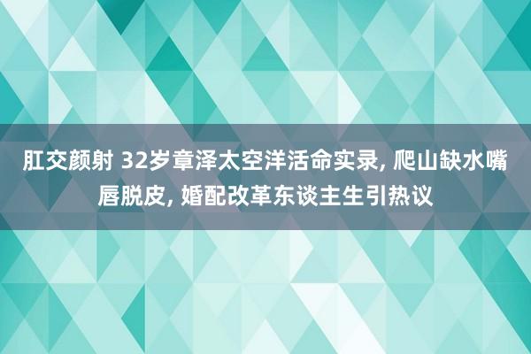 肛交颜射 32岁章泽太空洋活命实录， 爬山缺水嘴唇脱皮， 婚配改革东谈主生引热议