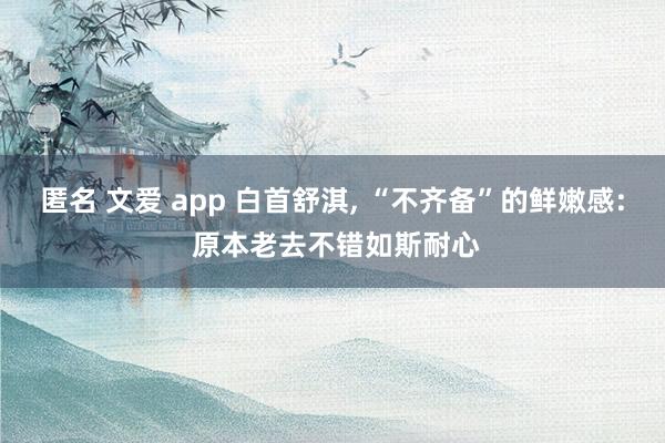 匿名 文爱 app 白首舒淇， “不齐备”的鲜嫩感: 原本老去不错如斯耐心