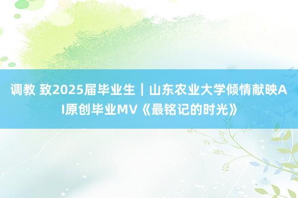 调教 致2025届毕业生｜山东农业大学倾情献映AI原创毕业MV《最铭记的时光》