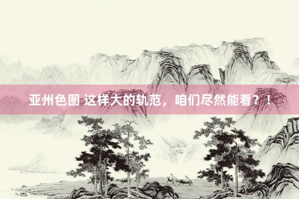 亚州色图 这样大的轨范，咱们尽然能看？！